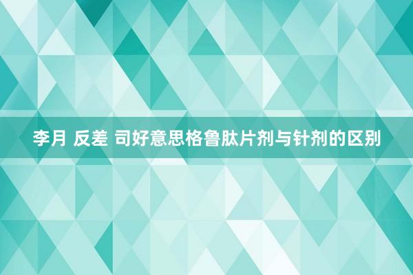 李月 反差 司好意思格鲁肽片剂与针剂的区别