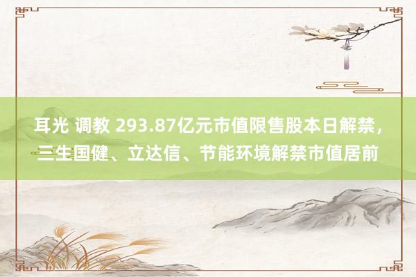 耳光 调教 293.87亿元市值限售股本日解禁，三生国健、立达信、节能环境解禁市值居前