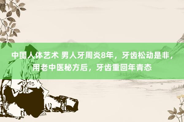 中国人体艺术 男人牙周炎8年，牙齿松动是非，用老中医秘方后，牙齿重回年青态