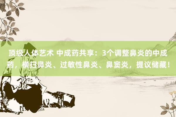 顶级人体艺术 中成药共享：3个调整鼻炎的中成药，横扫鼻炎、过敏性鼻炎、鼻窦炎，提议储藏！