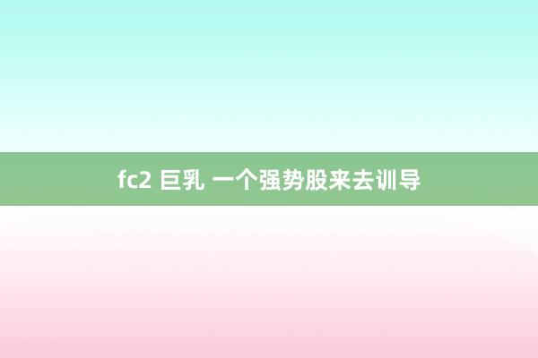 fc2 巨乳 一个强势股来去训导