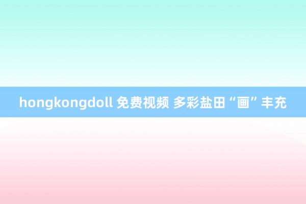 hongkongdoll 免费视频 多彩盐田“画”丰充