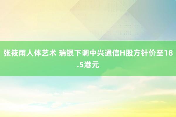 张筱雨人体艺术 瑞银下调中兴通信H股方针价至18.5港元