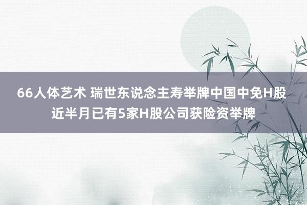 66人体艺术 瑞世东说念主寿举牌中国中免H股 近半月已有5家H股公司获险资举牌