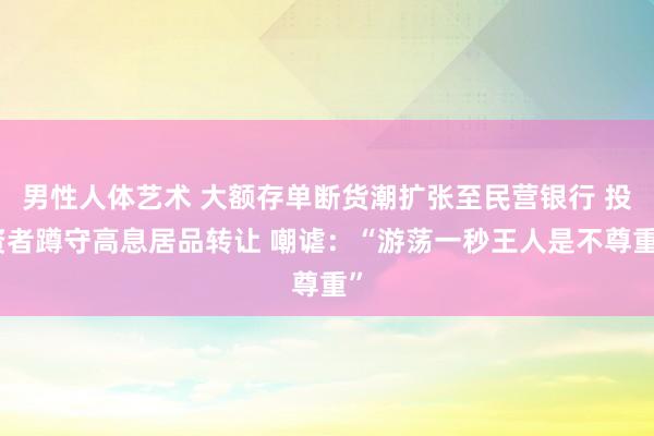 男性人体艺术 大额存单断货潮扩张至民营银行 投资者蹲守高息居品转让 嘲谑：“游荡一秒王人是不尊重”