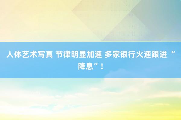 人体艺术写真 节律明显加速 多家银行火速跟进 “降息”！