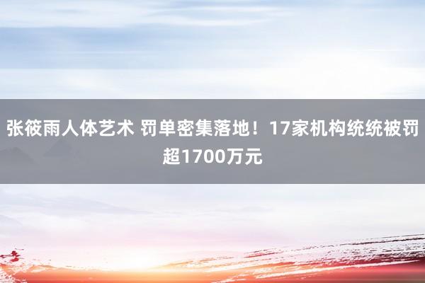 张筱雨人体艺术 罚单密集落地！17家机构统统被罚超1700万元