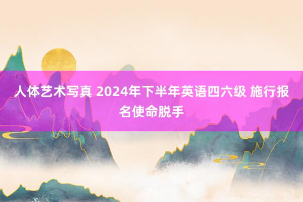 人体艺术写真 2024年下半年英语四六级 施行报名使命脱手