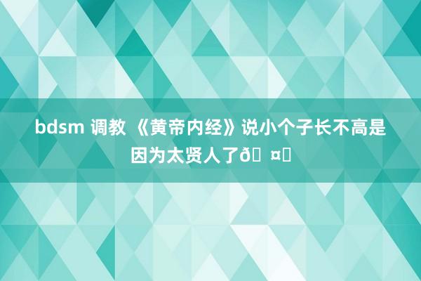 bdsm 调教 《黄帝内经》说小个子长不高是因为太贤人了🤔