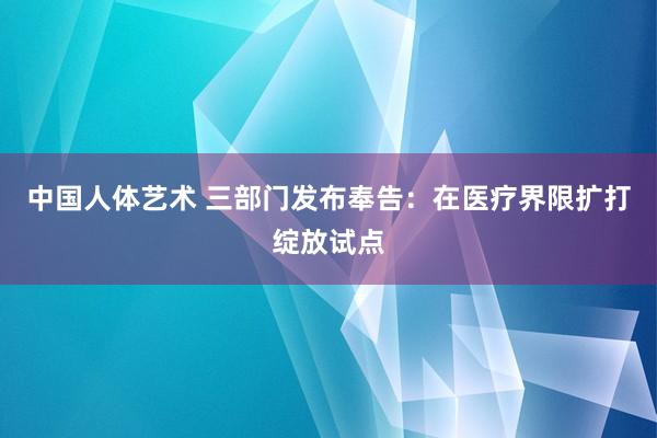 中国人体艺术 三部门发布奉告：在医疗界限扩打绽放试点