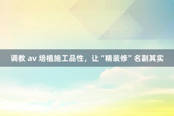 调教 av 培植施工品性，让“精装修”名副其实