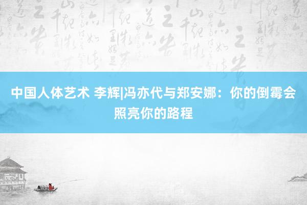 中国人体艺术 李辉|冯亦代与郑安娜：你的倒霉会照亮你的路程