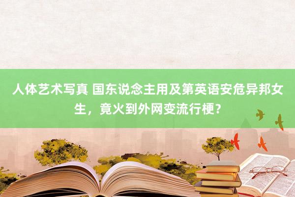 人体艺术写真 国东说念主用及第英语安危异邦女生，竟火到外网变流行梗？