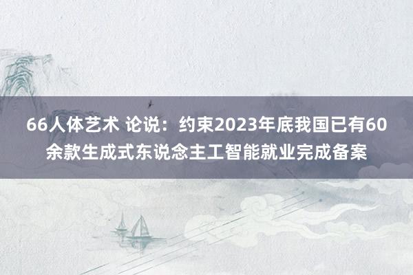 66人体艺术 论说：约束2023年底我国已有60余款生成式东说念主工智能就业完成备案