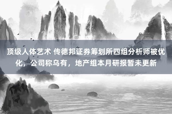 顶级人体艺术 传德邦证券筹划所四组分析师被优化，公司称乌有，地产组本月研报暂未更新