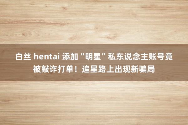 白丝 hentai 添加“明星”私东说念主账号竟被敲诈打单！追星路上出现新骗局