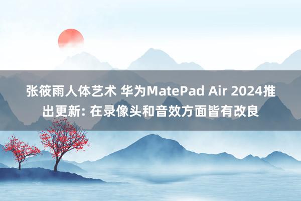 张筱雨人体艺术 华为MatePad Air 2024推出更新: 在录像头和音效方面皆有改良