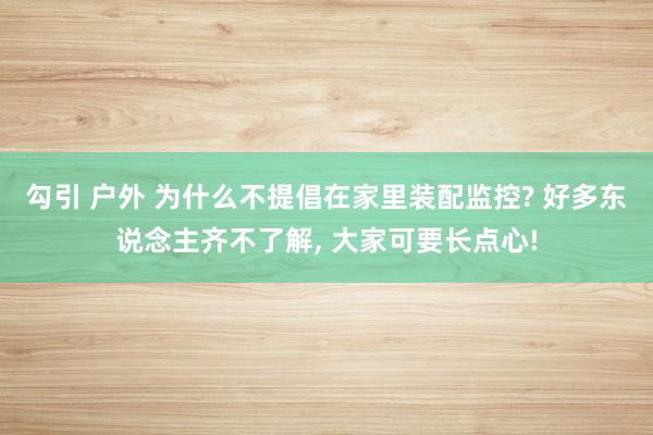 勾引 户外 为什么不提倡在家里装配监控? 好多东说念主齐不了解， 大家可要长点心!