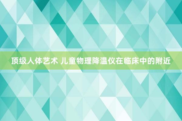 顶级人体艺术 儿童物理降温仪在临床中的附近