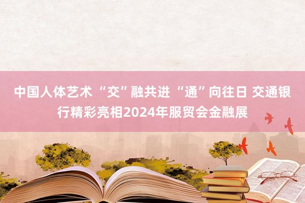 中国人体艺术 “交”融共进 “通”向往日 交通银行精彩亮相2024年服贸会金融展