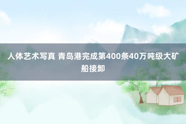 人体艺术写真 青岛港完成第400条40万吨级大矿船接卸