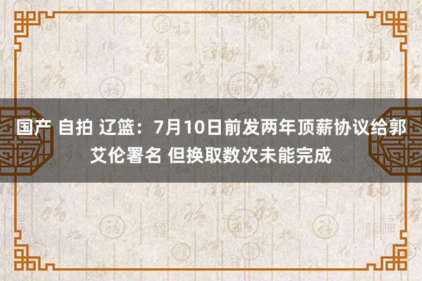 国产 自拍 辽篮：7月10日前发两年顶薪协议给郭艾伦署名 但换取数次未能完成