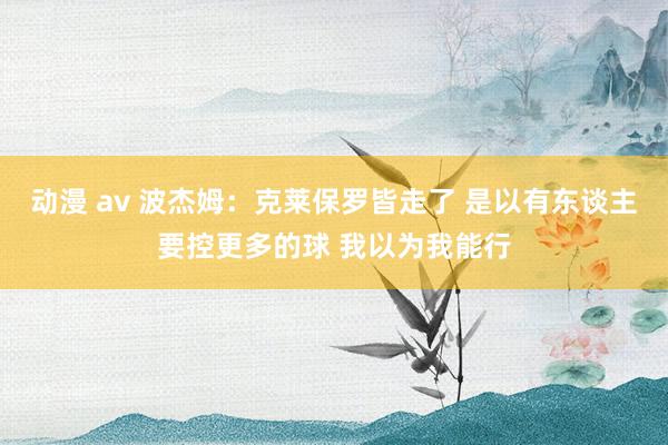 动漫 av 波杰姆：克莱保罗皆走了 是以有东谈主要控更多的球 我以为我能行