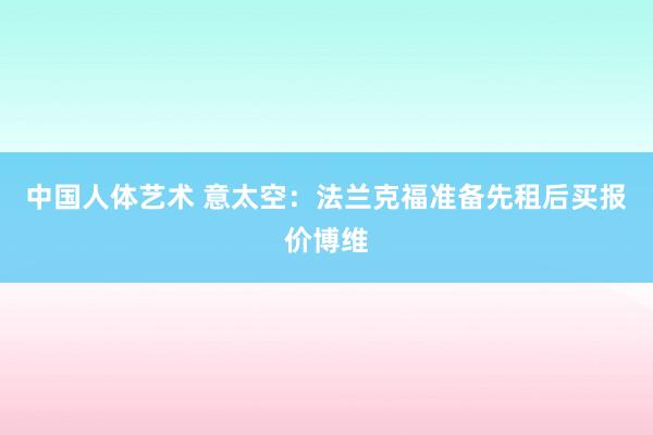 中国人体艺术 意太空：法兰克福准备先租后买报价博维