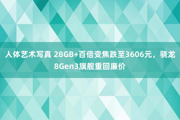 人体艺术写真 28GB+百倍变焦跌至3606元，骁龙8Gen3旗舰重回廉价