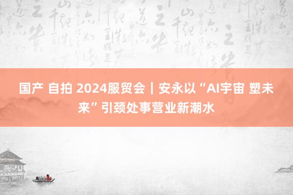 国产 自拍 2024服贸会｜安永以“AI宇宙 塑未来”引颈处事营业新潮水