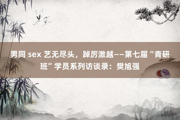 男同 sex 艺无尽头，踔厉激越——第七届“青研班”学员系列访谈录：樊旭强