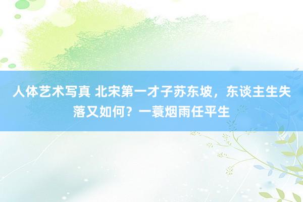 人体艺术写真 北宋第一才子苏东坡，东谈主生失落又如何？一蓑烟雨任平生