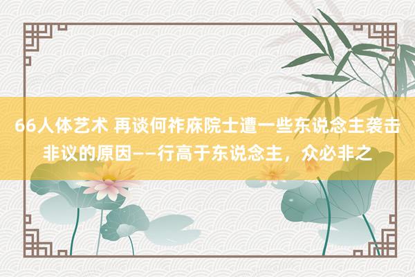 66人体艺术 再谈何祚庥院士遭一些东说念主袭击非议的原因——行高于东说念主，众必非之