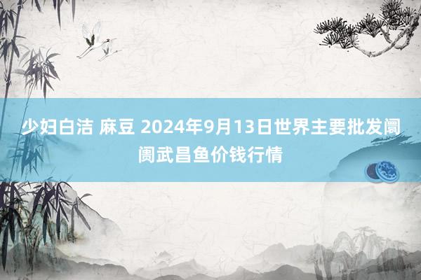 少妇白洁 麻豆 2024年9月13日世界主要批发阛阓武昌鱼价钱行情