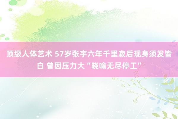 顶级人体艺术 57岁张宇六年千里寂后现身须发皆白 曾因压力大“晓喻无尽停工”