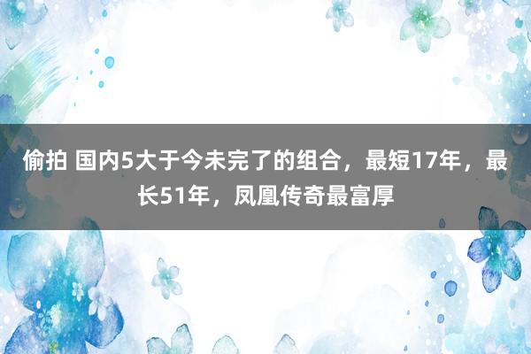 偷拍 国内5大于今未完了的组合，最短17年，最长51年，凤凰传奇最富厚