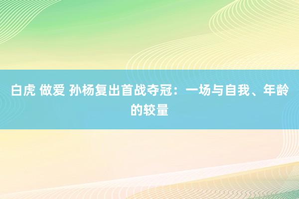 白虎 做爱 孙杨复出首战夺冠：一场与自我、年龄的较量