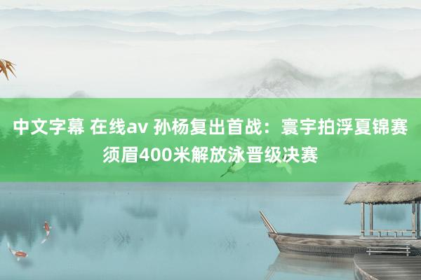 中文字幕 在线av 孙杨复出首战：寰宇拍浮夏锦赛须眉400米解放泳晋级决赛