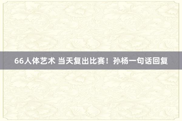 66人体艺术 当天复出比赛！孙杨一句话回复