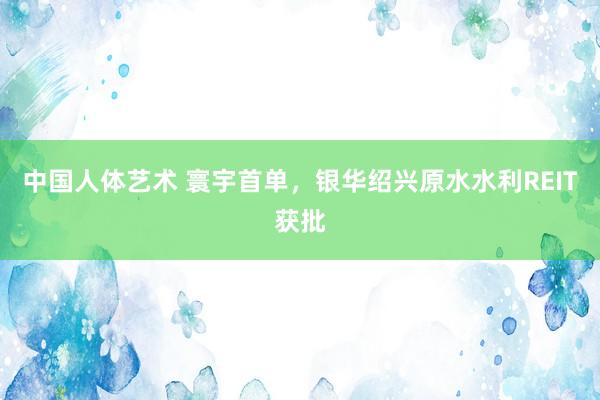 中国人体艺术 寰宇首单，银华绍兴原水水利REIT获批