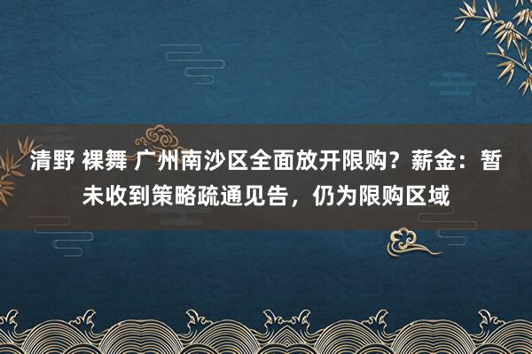 清野 裸舞 广州南沙区全面放开限购？薪金：暂未收到策略疏通见告，仍为限购区域