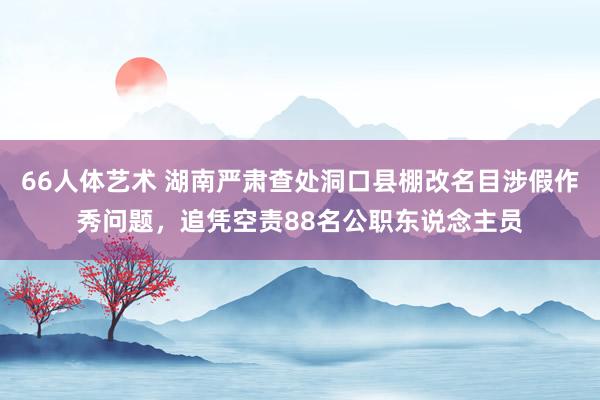 66人体艺术 湖南严肃查处洞口县棚改名目涉假作秀问题，追凭空责88名公职东说念主员