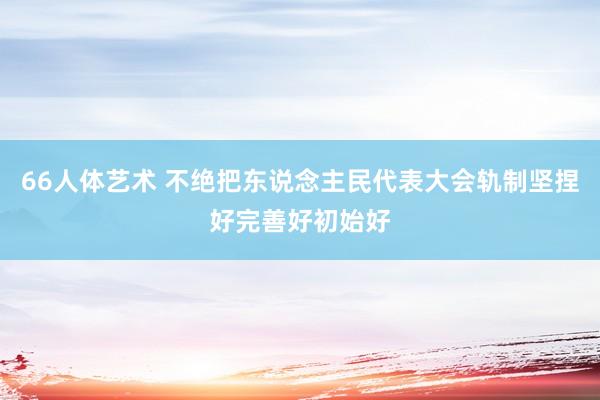 66人体艺术 不绝把东说念主民代表大会轨制坚捏好完善好初始好