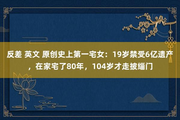 反差 英文 原创史上第一宅女：19岁禁受6亿遗产，在家宅了80年，104岁才走披缁门