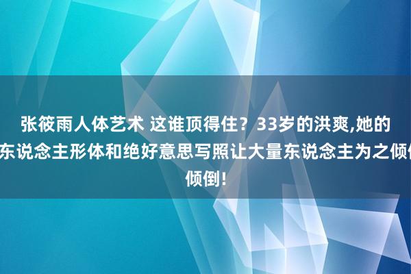 张筱雨人体艺术 这谁顶得住？33岁的洪爽，她的迷东说念主形体和绝好意思写照让大量东说念主为之倾倒!