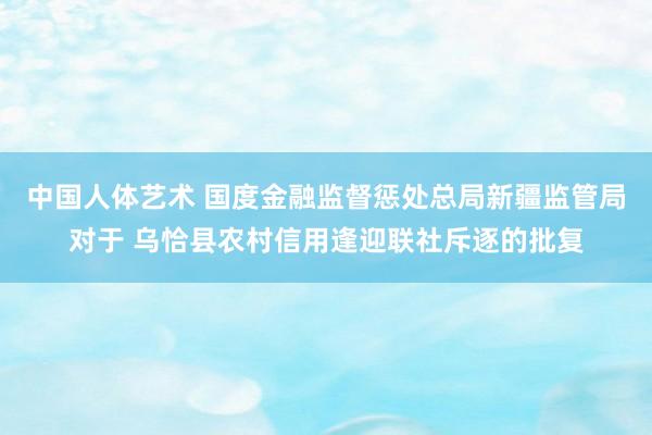 中国人体艺术 国度金融监督惩处总局新疆监管局对于 乌恰县农村信用逢迎联社斥逐的批复