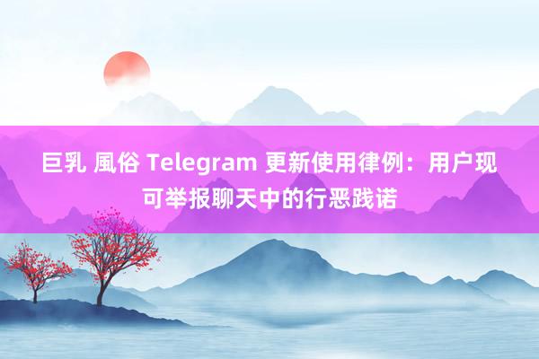 巨乳 風俗 Telegram 更新使用律例：用户现可举报聊天中的行恶践诺