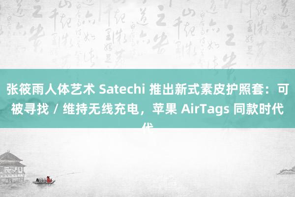 张筱雨人体艺术 Satechi 推出新式素皮护照套：可被寻找 / 维持无线充电，苹果 AirTags 同款时代