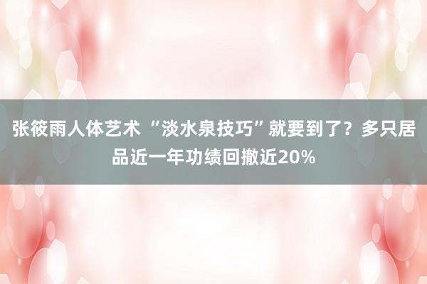 张筱雨人体艺术 “淡水泉技巧”就要到了？多只居品近一年功绩回撤近20%