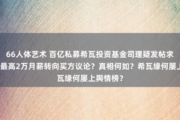 66人体艺术 百亿私募希瓦投资基金司理疑发帖求职，竟以最高2万月薪转向买方议论？真相何如？希瓦缘何屡上舆情榜？